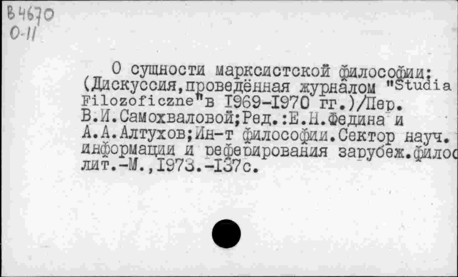 ﻿о-11
О сущности марксистской философии: (Дискуссия,проведённая журналом "Studia Filozoficzne"B 1969-1970 гг.)/Пер. В.И.Самохваловой;Ред.:Е.Н.Федина и А.А.Алтухов;Ин-т философии.Сектор науч, информации и оефепирования завубеж.филос лит.-М.,1973.-1о7с.